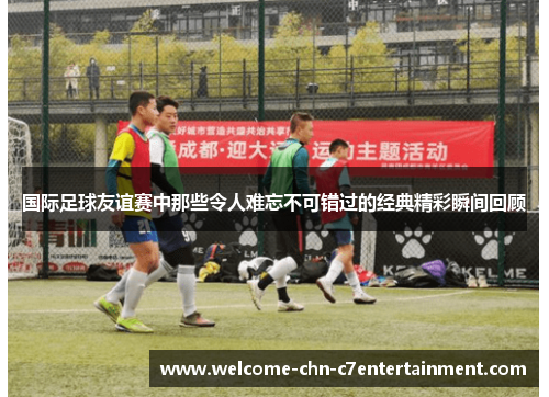 国际足球友谊赛中那些令人难忘不可错过的经典精彩瞬间回顾