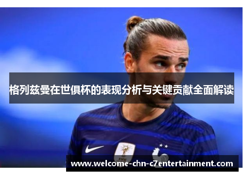 格列兹曼在世俱杯的表现分析与关键贡献全面解读 格列兹曼在世俱杯的表现分析与关键贡献全面解读