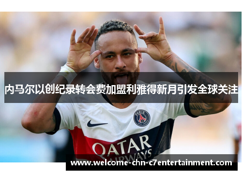 内马尔以创纪录转会费加盟利雅得新月引发全球关注