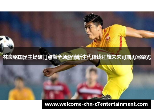 林良铭国足主场破门点燃全场激情新生代锋线扛旗未来可期再写荣光