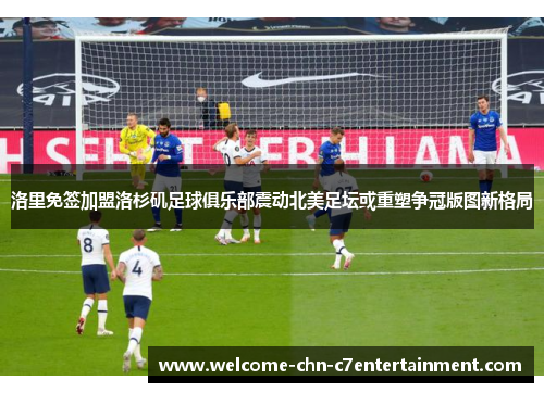 洛里免签加盟洛杉矶足球俱乐部震动北美足坛或重塑争冠版图新格局