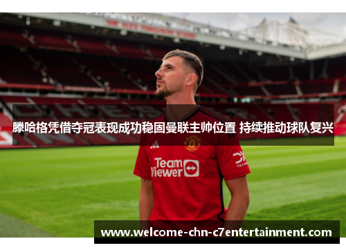 滕哈格凭借夺冠表现成功稳固曼联主帅位置 持续推动球队复兴