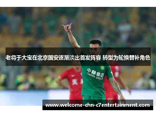老将于大宝在北京国安逐渐淡出首发阵容 转型为轮换替补角色