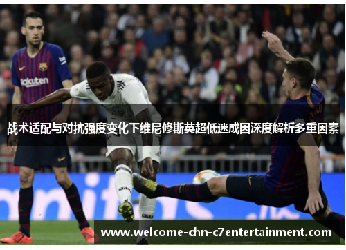 战术适配与对抗强度变化下维尼修斯英超低迷成因深度解析多重因素