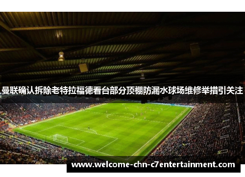曼联确认拆除老特拉福德看台部分顶棚防漏水球场维修举措引关注