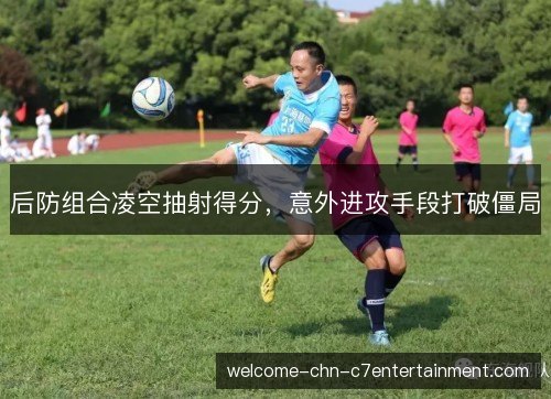 后防组合凌空抽射得分,意外进攻手段打破僵局 后防组合凌空抽射得分,意外进攻手段打破僵局
