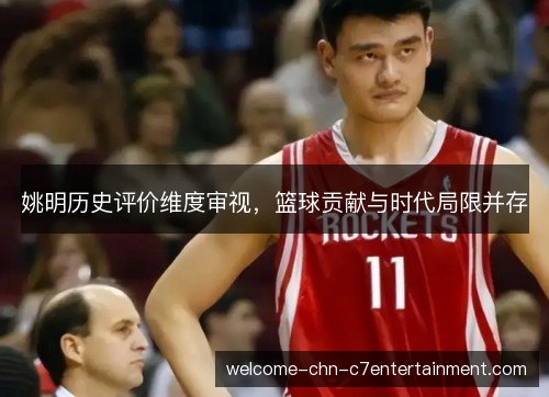 姚明历史评价维度审视,篮球贡献与时代局限并存 姚明历史评价维度审视,篮球贡献与时代局限并存
